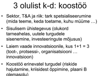 3 olulist k-d: koostöö
• Sektor, T&A ja riik: tark spetsialiseerumine
(mida teeme, keda toetame, kuhu müüme …)
• Sisulisem ühistegevus (olukord
tarneahelas, uutele turgudele
sisenemine, investeeringute mõjusus)
• Laiem vaade innovatsioonile, kus 1+1 = 3
(toot-, protsessi-, organisatsiooni …
innovatsioon)
• Koostöö erinevatel turgudel (riskide
hajutamine, kriisidest õppimine, plaani B
 