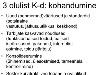 3 olulist K-d: kohandumine
• Uued (pehmemad)väärtused ja standardid
(sotsiaalne
vastutus, jätkusuutlikkus, keskkond)
• Tarbijate kasvavad nõudlused
(funktsionaalsed toidud, ealised
iseärasused, pakendid, internetist
ostmine, toidu päritolu)
• Konsolideerumine
(ühinemised, ülesostmised, tarneahela
kontrollimine)
 
