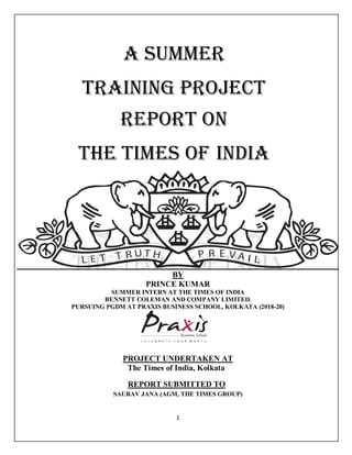 1
BY
PRINCE KUMAR
SUMMER INTERN AT THE TIMES OF INDIA
BENNETT COLEMAN AND COMPANY LIMITED.
PURSUING PGDM AT PRAXIS BUSINESS SCHOOL, KOLKATA (2018-20)
PROJECT UNDERTAKEN AT
The Times of India, Kolkata
REPORT SUBMITTED TO
SAURAV JANA (AGM, THE TIMES GROUP)
A SUMMER
TRAINING PROJECT
Report on
The Times of India
 