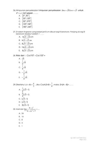 26. Himpunan penyelesaian himpunan penyelesaian Sin x  3Cos x  3 untuk
00  x  3600 adalah . . . .
A.
B.
C.
D.
E.

0 ,30 
30 ,120 
30 ,270 
120 ,180 
180 ,240 
0

0

0

0

0

0

0

0

0

0

27. Di dalam lingkaran yang berjari-jari 8 cm dibuat segi 8 beraturan. Panjang sisi segi 8
beraturan tersebut adalah = . . . .

A. 4 2  2 cm
B. 8 2  2 cm
C. 8 3  2 cm
D. 16 2  2 cm
E.

8 3  2 cm

28. Nilai dari : Cos1950  Cos 1050 =
A.
B.
C.
D.
E.

6
1
6
2
1
6
4
1

6
2
1

6
4

29. Diketahui ( A  B) 

1
( 3  1)
2
3
B.
( 3  1)
4
C. ( 3  1)


3

. Jika CosA SinB 
.

1
, maka Sin(A  B)= . . . .
4

A.

D. ( 3  1)
E. 2( 3  1)
30. Hasil dari lim
x3

9  x2
4  x2  7

 ....

A. 24
B. 16
C. 8
D. 4
E. 1

Uji Coba II UN/Math/2013
Page 6 of 9

 