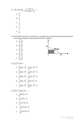 31. Nilai dari lim
x3

A.
B.
C.
D.
E.

x 2  6x  9
 ....
2  2Cos(2 x  6)

6
4
3
4
1
2
1
4
1
8

32. Perhatikan gambar di samping. Luas daerah yang diarsir pada gambar akan

mencapai maksimum jika koordinat titik T adalah....
7 3
Y
A. ( , )
2 2
5 3
B. ( , )
3
2 2
3 5
T(x,y)
C. ( , )
2 2
5 7
D. ( , )
5
2 2
3 7
E. ( , )
2 2
33.

x

2x 1dx = . . . .
3

A.
B.
C.
D.
E.
34.

X

2
x(2x  1 2
)
3
3
5
x(2x  1 2
)
3
3
1
x(2x  1 2
)
3
3
1
x(2x  1 2
)
3
3
1
x(2x  1 2
)
3

5

1
 (2x  1 2  C
)
15
5
1
 (2x  1 2  C
)
15
5
1
2
 (2x  1  C
)
15
5
1
 (2x  1 2  C
)
5
5
2
2
 (2x  1  C
)
15

 Cos 2x.Sin2x dx = . . . .
3

A.
B.
C.
D.
E.

1 4
Sin 2x  C
8
1 4
Sin 2x  C
4
1
Cos4 2x  C
4
1
 Cos4 2x  C
4
1
 Cos4 2x  C
8

Uji Coba II UN/Math/2013
Page 7 of 9

 