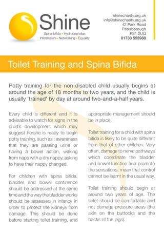shinecharity.org.uk
                                               info@shinecharity.org.uk
                                                         42 Park Road
                                                         Peterborough
                                                             PE1 2UQ
                                                        01733 555988




Toilet Training and Spina Bifida

Potty training for the non-disabled child usually begins at
around the age of 18 months to two years, and the child is
usually ‘trained’ by day at around two-and-a-half years.

Every child is different and it is     appropriate management should
advisable to watch for signs in the    be in place.
child’s development which may
suggest he/she is ready to begin       Toilet training for a child with spina
potty training, such as : awareness    bifida is likely to be quite different
that they are passing urine or         from that of other children. Very
having a bowel action, waking          often, damage to nerve pathways
from naps with a dry nappy, asking     which coordinate the bladder
to have their nappy changed.           and bowel function and promote
                                       the sensations, mean that control
For children with spina bifida,        cannot be learnt in the usual way.
bladder and bowel continence
should be addressed at the same        Toilet training should begin at
time and the way the bladder works     around two years of age. The
should be assessed in infancy in       toilet should be comfortable and
order to protect the kidneys from      not damage pressure areas (the
damage. This should be done            skin on the buttocks and the
before starting toilet training, and   backs of the legs).
 