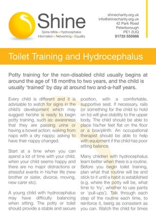shinecharity.org.uk
                                                  info@shinecharity.org.uk
                                                            42 Park Road
                                                            Peterborough
                                                                PE1 2UQ
                                                           01733 555988




Toilet Training and Hydrocephalus
Potty training for the non-disabled child usually begins at
around the age of 18 months to two years, and the child is
usually ‘trained’ by day at around two and-a-half years.

Every child is different and it is      position, with a comfortable,
advisable to watch for signs in the     supportive seat. If necessary, rails
child’s development which may           (or something for the child to hold
suggest he/she is ready to begin        on to) will give stability to the upper
potty training, such as: awareness      body. The child should be able to
that they are passing urine or          place his/her feet flat on the floor
having a bowel action; waking from      or a box/plinth. An occupational
naps with a dry nappy; asking to        therapist should be able to help
have their nappy changed.               with equipment if the child has poor
                                        sitting balance.
Start at a time when you can
spend a lot of time with your child,    Many children with hydrocephalus
when your child seems happy and         learn better when there is a routine.
there are no major distractions or      Before you begin toilet training,
stressful events in his/her life (new   plan what that routine will be and
brother or sister, divorce, moving,     stick to it until a habit is established
new carer etc).                         (e.g. where the potty will be, what
                                        time to ‘try’, whether to use pants
A young child with hydrocephalus        or ‘pull-ups’). Talk through each
may have difficulty balancing           step of the routine each time, to
when sitting. The potty or toilet       reinforce it, being as consistent as
should provide a stable and secure      you can. Watch the child for times
 