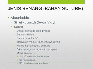 JENIS BENANG (BAHAN SUTURE)
• Absorbable
• Sintetik : contoh Dexon, Vicryl
• Dexon
• Dihasil daripada acid glycolic
• Berwarna hijau
• Saiz antara 2 – 8/0
• Menyerap melalui tindakan hydrolysis
• Fungsi sama seperti chromic
• Dikenali juga sebagai microsurgery
• Masa serapan :
• 1 – 30 hari tiada tindak balas
• 60 hari separuh
• 90 hari diserap sepenuhnya
 
