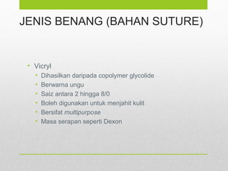 JENIS BENANG (BAHAN SUTURE)
• Vicryl
• Dihasilkan daripada copolymer glycolide
• Berwarna ungu
• Saiz antara 2 hingga 8/0
• Boleh digunakan untuk menjahit kulit
• Bersifat multipurpose
• Masa serapan seperti Dexon
 