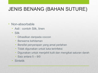 JENIS BENANG (BAHAN SUTURE)
• Non-absorbable
• Asli : contoh Silk, linen
• Silk
• Dihasilkan daripada coccon
• Berwarna kehitaman
• Bersifat penyerapan yang amat perlahan
• Tidak digunakan untuk luka terinfeksi
• Digunakan untuk menjahit kulit dan mengikat saluran darah
• Saiz antara 5 – 9/0
• Sintetik
 