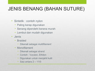 JENIS BENANG (BAHAN SUTURE)
• Sintetik : contoh nylon
• Paling kerap digunakan
• Senang diperolehi kerana murah
• Lembut dan mudah digunakan
• Jenis
• Braided
• Dikenali sebagai multifilament
• Monofilament
• Dikenali sebagai strand
• Contoh : Vurulon, Ethilon
• Digunakan untuk menjahit kulit
• Saiz antara 2 – 11/0
 