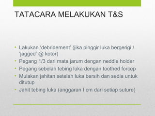 TATACARA MELAKUKAN T&S
• Lakukan ‘debridement’ (jika pinggir luka bergerigi /
‘jagged’ @ kotor)
• Pegang 1/3 dari mata jarum dengan neddle holder
• Pegang sebelah tebing luka dengan toothed forcep
• Mulakan jahitan setelah luka bersih dan sedia untuk
ditutup
• Jahit tebing luka (anggaran I cm dari setiap suture)
 