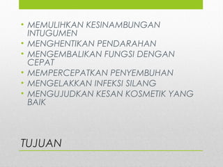 TUJUAN
• MEMULIHKAN KESINAMBUNGAN
INTUGUMEN
• MENGHENTIKAN PENDARAHAN
• MENGEMBALIKAN FUNGSI DENGAN
CEPAT
• MEMPERCEPATKAN PENYEMBUHAN
• MENGELAKKAN INFEKSI SILANG
• MENGUJUDKAN KESAN KOSMETIK YANG
BAIK
 