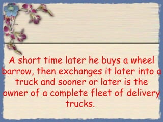 A short time later he buys a wheel
barrow, then exchanges it later into a
   truck and sooner or later is the
owner of a complete fleet of delivery
               trucks.
 