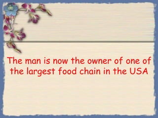 The man is now the owner of one of
 the largest food chain in the USA
 