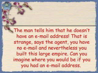 The man tells him that he doesn’t
 have an e-mail address! That is
strange, says the agent, you have
  no e-mail and nevertheless you
 built this large empire. Can you
imagine where you would be if you
    you had an e-mail address.
 