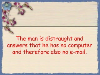 The man is distraught and
answers that he has no computer
  and therefore also no e-mail.
 