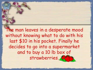 The man leaves in a desperate mood
without knowing what to do with his
  last $10 in his pocket. Finally he
 decides to go into a supermarket
      and to buy a 10 lb box of
            strawberries.
 
