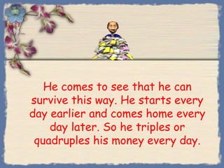 He comes to see that he can
survive this way. He starts every
day earlier and comes home every
    day later. So he triples or
 quadruples his money every day.
 