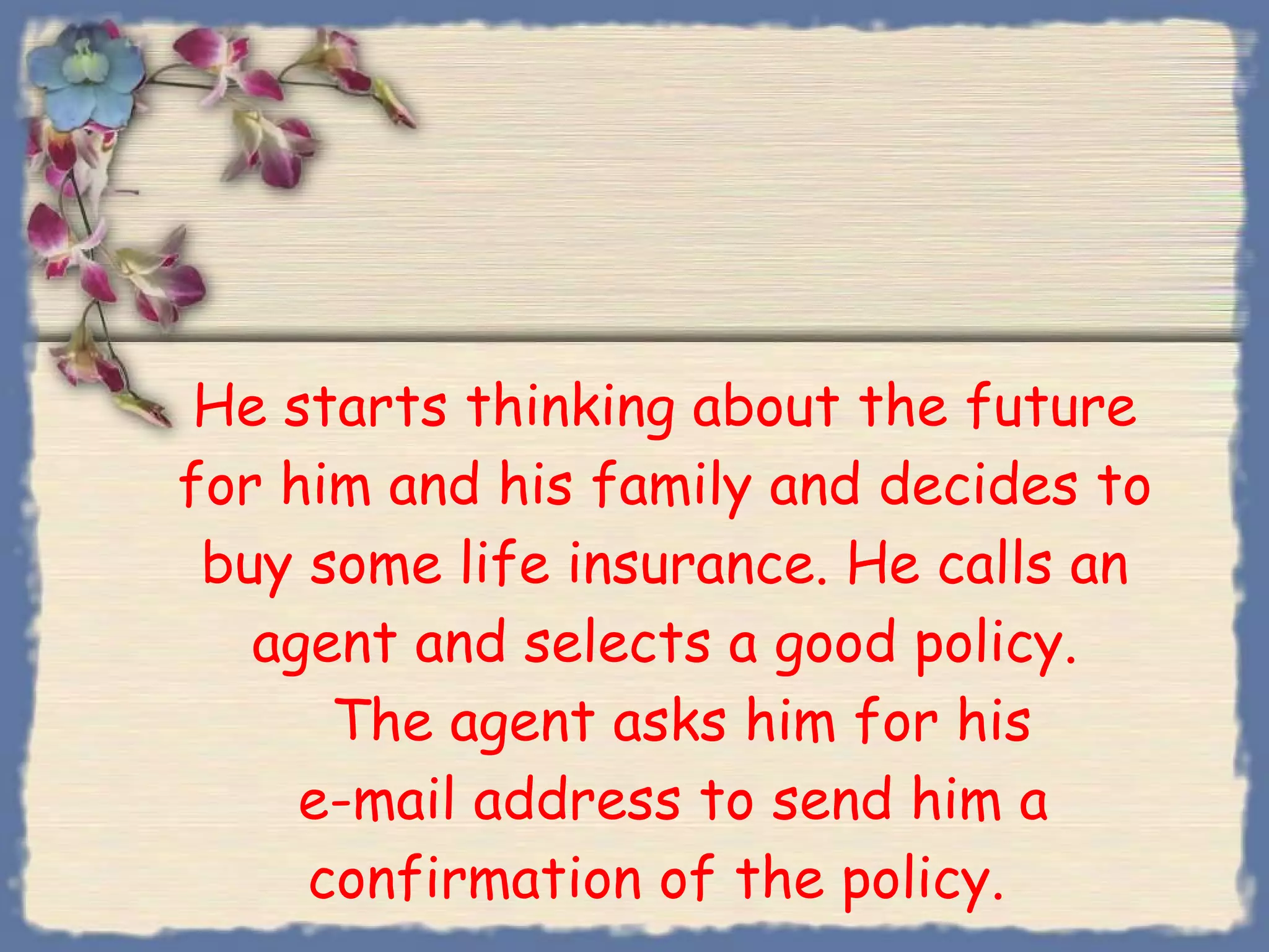 He starts thinking about the future for him and his family and decides to buy some life insurance. He calls an agent and selects a good policy.   The agent asks him for his  e-mail address to send him a confirmation of the policy.  