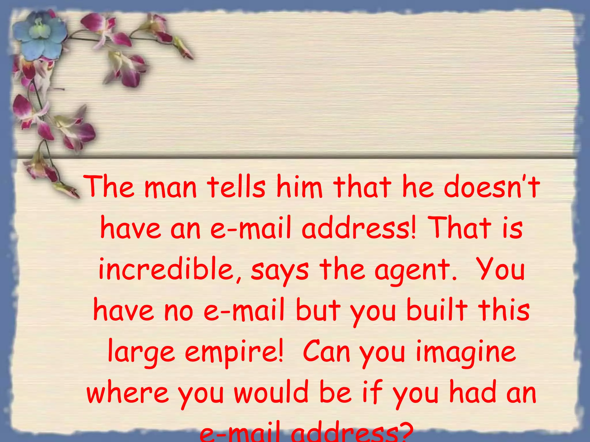 The man tells him that he doesn’t have an e-mail address! That is incredible, says the agent.  You have no e-mail but you built this large empire!  Can you imagine where you would be if you had an e-mail address?  