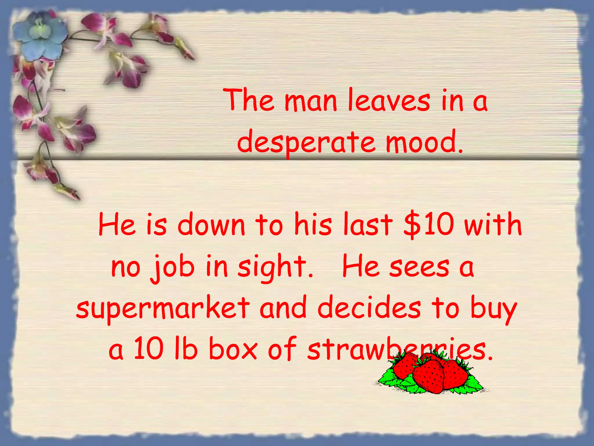 The man leaves in a   desperate mood.      He is down to his last $10 with no job in sight.  He sees a  supermarket and decides to buy  a 10 lb box of strawberries. 