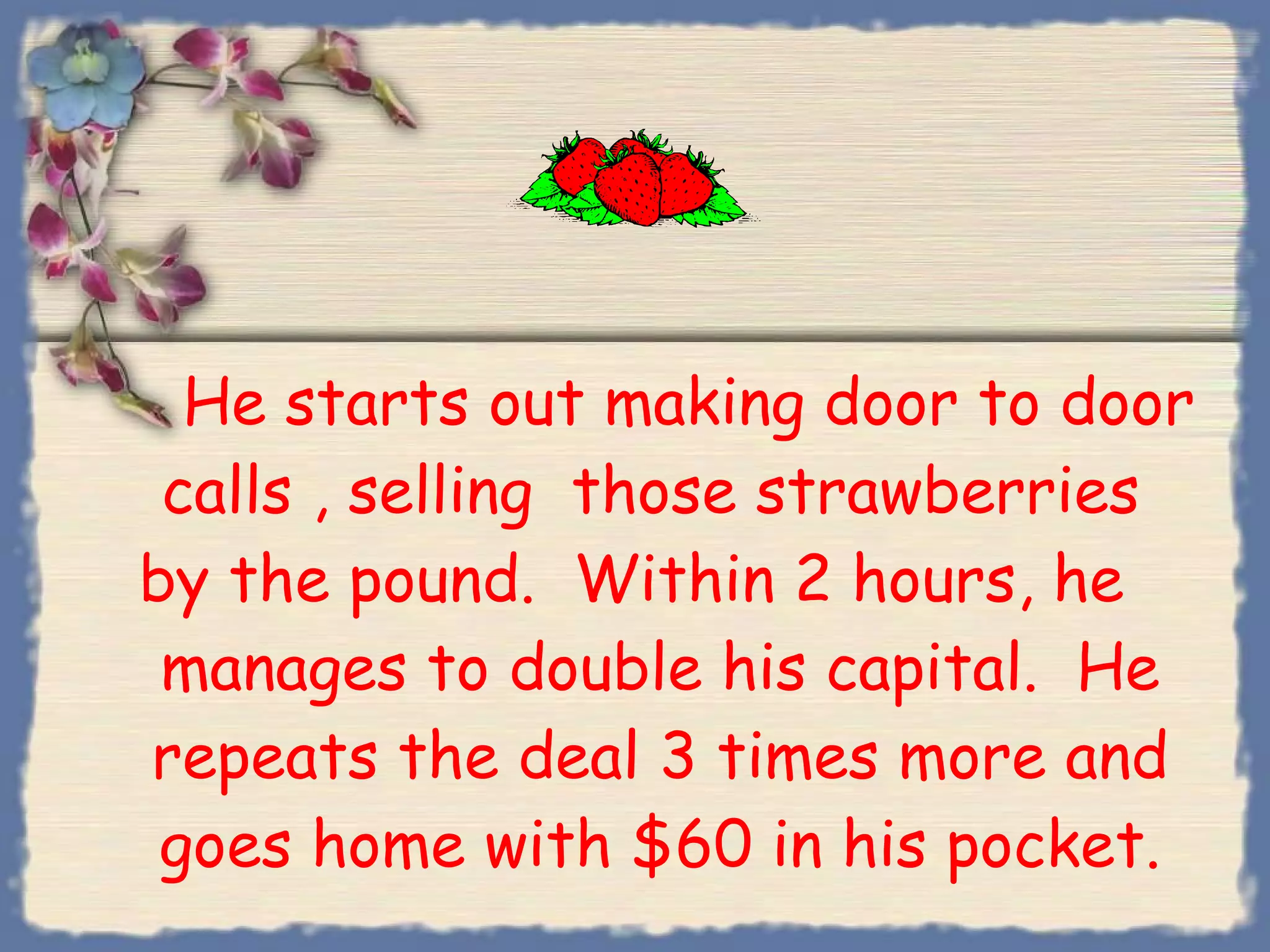 He starts out making door to door calls , selling  those strawberries  by the pound.  Within 2 hours, he  manages to double his capital.  He repeats the deal 3 times more and goes home with $60 in his pocket. 