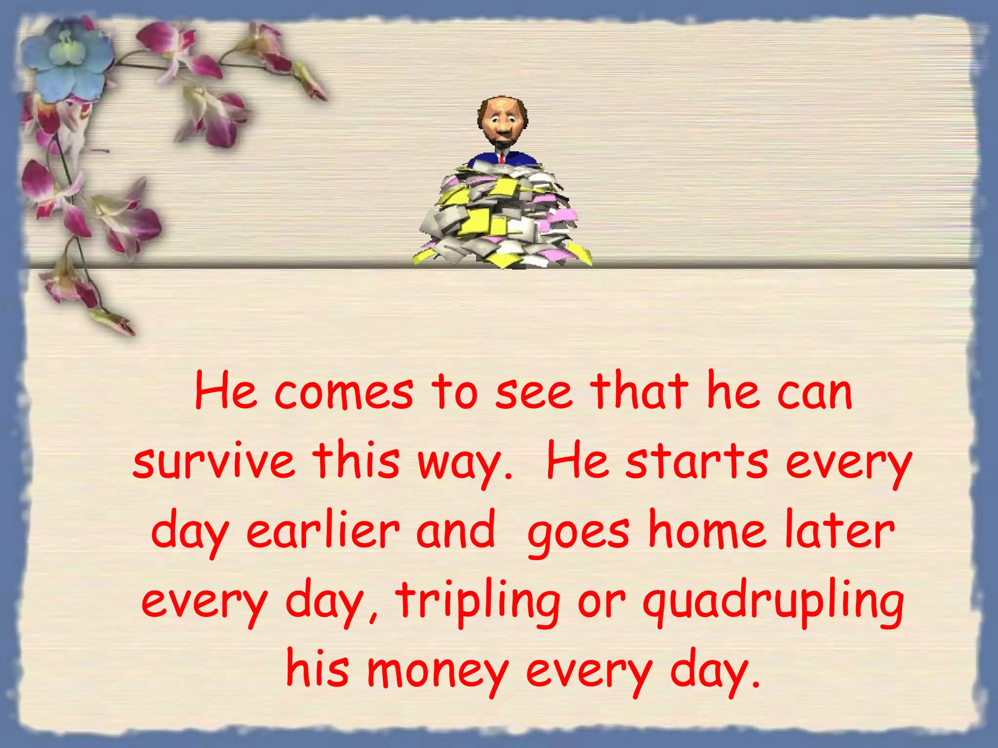 He comes to see that he can survive this way.  He starts every day earlier and  goes home later every day, tripling or quadrupling his money every day. 