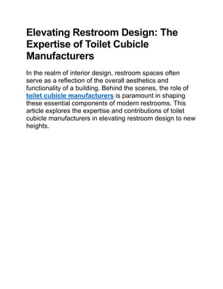 Elevating Restroom Design: The
Expertise of Toilet Cubicle
Manufacturers
In the realm of interior design, restroom spaces often
serve as a reflection of the overall aesthetics and
functionality of a building. Behind the scenes, the role of
toilet cubicle manufacturers is paramount in shaping
these essential components of modern restrooms. This
article explores the expertise and contributions of toilet
cubicle manufacturers in elevating restroom design to new
heights.
 