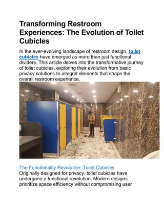 Transforming Restroom
Experiences: The Evolution of Toilet
Cubicles
In the ever-evolving landscape of restroom design, toilet
cubicles have emerged as more than just functional
dividers. This article delves into the transformative journey
of toilet cubicles, exploring their evolution from basic
privacy solutions to integral elements that shape the
overall restroom experience.
The Functionality Revolution: Toilet Cubicles
Originally designed for privacy, toilet cubicles have
undergone a functional revolution. Modern designs
prioritize space efficiency without compromising user
 