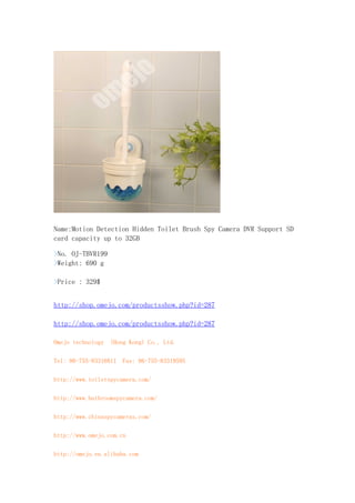 Name:Motion Detection Hidden Toilet Brush Spy Camera DVR Support SD
card capacity up to 32GB

>No. OJ-TBVR199
>Weight: 690 g

>Price : 329$


http://shop.omejo.com/productsshow.php?id=287

http://shop.omejo.com/productsshow.php?id=287

Omejo technology (Hong Kong) Co., Ltd.

Tel: 86-755-83316811 Fax: 86-755-83319595

http://www.toiletspycamera.com/

http://www.bathroomspycamera.com/

http://www.chinaspycameras.com/

http://www.omejo.com.cn

http://omejo.en.alibaba.com
 