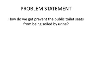 PROBLEM STATEMENT
How do we get prevent the public toilet seats
from being soiled by urine?
EXPERIMENT AND INTERVIEWS
Clean a couple of seats and and wait for people
who go into the cubicle just for urinating and
asking them for a short interview
 