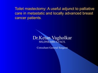 Toilet mastectomy: A useful adjunct to palliativeToilet mastectomy: A useful adjunct to palliative
care in metastatic and locally advanced breastcare in metastatic and locally advanced breast
cancer patientscancer patients..
Dr.Ketan Vagholkar
MS,DNB,MRCS,FACS.
Consultant General Surgeon
 