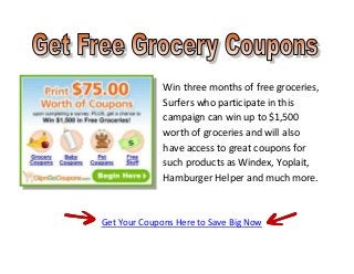Win three months of free groceries,
              Surfers who participate in this
              campaign can win up to $1,500
              worth of groceries and will also
              have access to great coupons for
              such products as Windex, Yoplait,
              Hamburger Helper and much more.



Get Your Coupons Here to Save Big Now
 