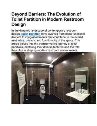 Beyond Barriers: The Evolution of
Toilet Partition in Modern Restroom
Design
In the dynamic landscape of contemporary restroom
design, toilet partition have evolved from mere functional
dividers to integral elements that contribute to the overall
aesthetics, privacy, and functionality of the space. This
article delves into the transformative journey of toilet
partitions, exploring their diverse features and the role
they play in shaping modern restroom environments.
 