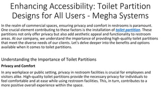 Enhancing Accessibility: Toilet Partition
Designs for All Users - Megha Systems
In the realm of commercial spaces, ensuring privacy and comfort in restrooms is paramount.
One crucial element contributing to these factors is the installation of toilet partition. These
partitions not only offer privacy but also add aesthetic appeal and functionality to restroom
areas. At our company, we understand the importance of providing high-quality toilet partitions
that meet the diverse needs of our clients. Let's delve deeper into the benefits and options
available when it comes to toilet partitions.
Understanding the Importance of Toilet Partitions
Privacy and Comfort
In any workplace or public setting, privacy in restroom facilities is crucial for employees and
visitors alike. High-quality toilet partitions provide the necessary privacy for individuals to
feel comfortable and at ease while using restroom facilities. This, in turn, contributes to a
more positive overall experience within the space.
 