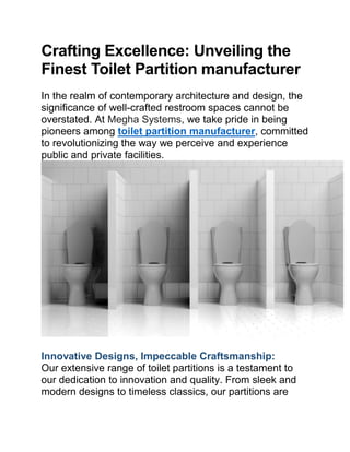 Crafting Excellence: Unveiling the
Finest Toilet Partition manufacturer
In the realm of contemporary architecture and design, the
significance of well-crafted restroom spaces cannot be
overstated. At Megha Systems, we take pride in being
pioneers among toilet partition manufacturer, committed
to revolutionizing the way we perceive and experience
public and private facilities.
Innovative Designs, Impeccable Craftsmanship:
Our extensive range of toilet partitions is a testament to
our dedication to innovation and quality. From sleek and
modern designs to timeless classics, our partitions are
 