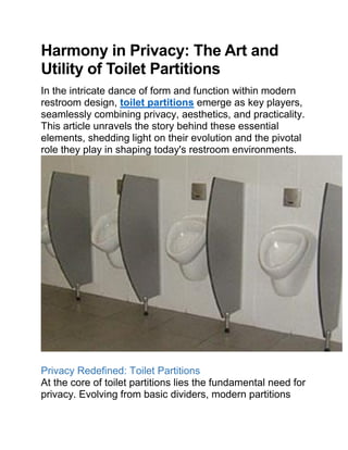Harmony in Privacy: The Art and
Utility of Toilet Partitions
In the intricate dance of form and function within modern
restroom design, toilet partitions emerge as key players,
seamlessly combining privacy, aesthetics, and practicality.
This article unravels the story behind these essential
elements, shedding light on their evolution and the pivotal
role they play in shaping today's restroom environments.
Privacy Redefined: Toilet Partitions
At the core of toilet partitions lies the fundamental need for
privacy. Evolving from basic dividers, modern partitions
 