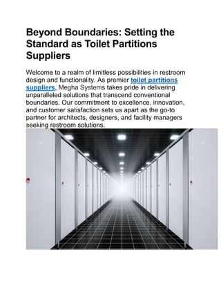 Beyond Boundaries: Setting the
Standard as Toilet Partitions
Suppliers
Welcome to a realm of limitless possibilities in restroom
design and functionality. As premier toilet partitions
suppliers, Megha Systems takes pride in delivering
unparalleled solutions that transcend conventional
boundaries. Our commitment to excellence, innovation,
and customer satisfaction sets us apart as the go-to
partner for architects, designers, and facility managers
seeking restroom solutions.
 