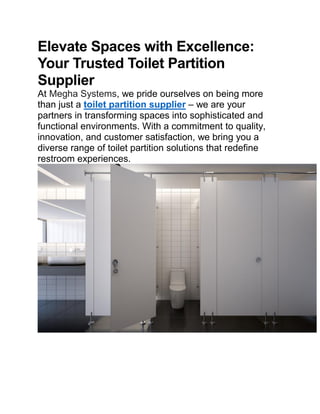 Elevate Spaces with Excellence:
Your Trusted Toilet Partition
Supplier
At Megha Systems, we pride ourselves on being more
than just a toilet partition supplier – we are your
partners in transforming spaces into sophisticated and
functional environments. With a commitment to quality,
innovation, and customer satisfaction, we bring you a
diverse range of toilet partition solutions that redefine
restroom experiences.
 