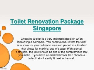 Toilet Renovation Package 
Singapore 
Choosing a toilet is a very important decision when 
renovating a bathroom. You need to ensure that the toilet 
is in scale for your bathroom size and placed in a location 
that allows for maximal use of space. With a small 
bathroom, the toilet should be one of the compromises that 
you make .If you have a small bathroom then choose a 
toilet that will easily fit next to the wall. 
 