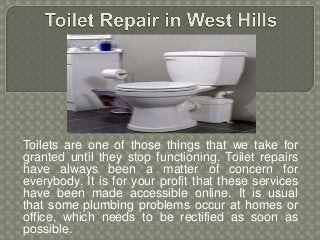 Toilets are one of those things that we take for
granted until they stop functioning. Toilet repairs
have always been a matter of concern for
everybody. It is for your profit that these services
have been made accessible online. It is usual
that some plumbing problems occur at homes or
office, which needs to be rectified as soon as
possible.
 