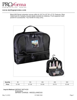 Black 600 Denier polyester canvas utility kit, 8.5" H x10" W x 3" D. Features: Rear
               metal hook for hanging. Gusset elastic pockets for toiletries. Front zippered mesh
               pocket for accessories. Top handle for easy carry.




   Quantity              96                150                300                450                  600
     Price             $ 7.90             $ 7.56             $ 6.58             $ 5.75               $ 5.48



 Imprint Method: IMPRINT METHOD
                 Embroidery
                 IMPRINT CHARGE - MISCELLANEOUS
May 12, 2010                                        317-660-7422                                              Page 1
 