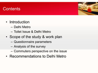 Contents


 • Introduction
   – Delhi Metro
   – Toilet Issue & Delhi Metro
 • Scope of the study & work plan
   – Questionnaire parameters
   – Analysis of the survey
   – Commuters perspective on the issue
 • Recommendations to Delhi Metro
 