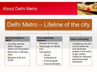 About Delhi Metro


  Delhi Metro – Lifeline of the city

 Serving people in         Ever expanding
                                                      Clean commuting
 NCR                       network
 ► Currently serving       ► Network of six lines     ► Certified by the UN
   Delhi, Gurgaon,         ► Total length of 189.63     as first metro rail
   Noida and Ghaziabad       kms                        and rail-based
 ► More than 2,700 trips   ► 142 stations               system in the world
   daily                                                to get ‘carbon
                                ► 35 are
 ► Between 6:00 and
                                                        credits for reducing
                                   underground
   23:00                                                greenhouse gas
                                ► 5 are at-grade
                                                        emissions’
                                ► rest are elevated
 