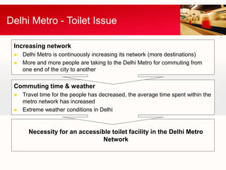 Delhi Metro - Toilet Issue

 Increasing network
 ►   Delhi Metro is continuously increasing its network (more destinations)
 ►   More and more people are taking to the Delhi Metro for commuting from
     one end of the city to another

 Commuting time & weather
 ►   Travel time for the people has decreased, the average time spent within the
     metro network has increased
 ►   Extreme weather conditions in Delhi


       Necessity for an accessible toilet facility in the Delhi Metro
                                Network
 