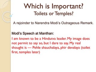 Which is Important?
Toilets or Temples?
A rejoinder to Narendra Modi’s Outrageous Remark.
Modi’s Speech at Manthan:

I am known to be a Hindutva leader. My image does
not permit to say so, but I dare to say. My real
thought is — Pehle shauchalaya, phir devalaya (toilet
first, temples later)

 