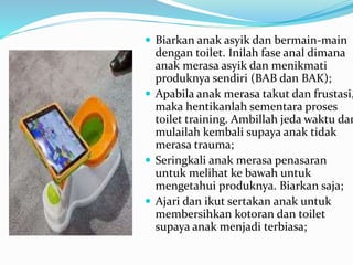  Biarkan anak asyik dan bermain-main
dengan toilet. Inilah fase anal dimana
anak merasa asyik dan menikmati
produknya sendiri (BAB dan BAK);
 Apabila anak merasa takut dan frustasi,
maka hentikanlah sementara proses
toilet training. Ambillah jeda waktu dan
mulailah kembali supaya anak tidak
merasa trauma;
 Seringkali anak merasa penasaran
untuk melihat ke bawah untuk
mengetahui produknya. Biarkan saja;
 Ajari dan ikut sertakan anak untuk
membersihkan kotoran dan toilet
supaya anak menjadi terbiasa;
 