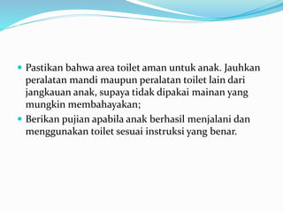  Pastikan bahwa area toilet aman untuk anak. Jauhkan
peralatan mandi maupun peralatan toilet lain dari
jangkauan anak, supaya tidak dipakai mainan yang
mungkin membahayakan;
 Berikan pujian apabila anak berhasil menjalani dan
menggunakan toilet sesuai instruksi yang benar.
 