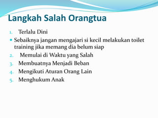Langkah Salah Orangtua
1. Terlalu Dini
 Sebaiknya jangan mengajari si kecil melakukan toilet
training jika memang dia belum siap
2. Memulai di Waktu yang Salah
3. Membuatnya Menjadi Beban
4. Mengikuti Aturan Orang Lain
5. Menghukum Anak
 