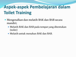 Aspek-aspek Pembelajaran dalam
Toilet Training
 Mengenalkan dan melatih BAK dan BAB secara
mandiri;
 Melatih BAK dan BAB pada tempat yang ditentukan
(toilet)
 Melatih untuk menahan BAK dan BAB.
 