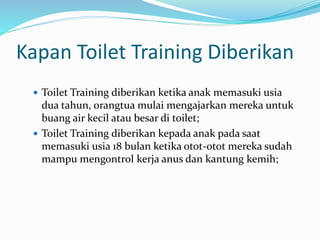 Kapan Toilet Training Diberikan
 Toilet Training diberikan ketika anak memasuki usia
dua tahun, orangtua mulai mengajarkan mereka untuk
buang air kecil atau besar di toilet;
 Toilet Training diberikan kepada anak pada saat
memasuki usia 18 bulan ketika otot-otot mereka sudah
mampu mengontrol kerja anus dan kantung kemih;
 