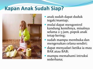 Kapan Anak Sudah Siap?
 anak sudah dapat duduk
tegak/mantap;
 mulai dapat mengontrol
kandung kemihnya, misalnya
selama 2-3 jam, popok anak
tetap kering;
 sudah mampu membuka dan
mengenakan celana sendiri;
 dapat menyadari ketika ia mau
BAK atau BAB;
 mampu memahami intruksi
sederhana;
 