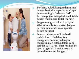 4. Berikan anak dukungan dan minta
ia memberitahu kepada anda kapan
ia merasa ingin BAB atau BAK.
Berikan pujian setiap kali anak telah
sukses melakukan toilet training.
5. Jangan mengharapkan hasil yang
kilat, semua butuh waktu. Jangan
pernah memarahi anak apabila
belum berhasil.
6. Setelah beberapa kali berhasil
melakukan, cobalah untuk
mengganti popoknya dengan
menggunakan celana dalam yang
terbuat dari katun. Buat momen ini
spesial agar anak merasa sudah
besar dan merasa bangga.
 